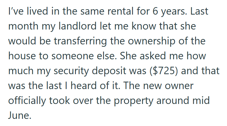 I've lived in the same rental for 6 years. Last month my landlord let me know that she would be transferring the ownership of the house to someone else. She asked me how much my security deposit was ($725) and that was the last I heard of it. The new owner officially took over the property around mid June.