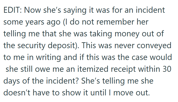 EDIT: Now she's saying it was for an incident some years ago (I do not remember her telling me that she was taking money out of the security deposit). This was never conveyed to me in writing and if this was the case would she still owe me an itemized receipt within 30 days of the incident? She's telling me she doesn't have to show it until I move out.