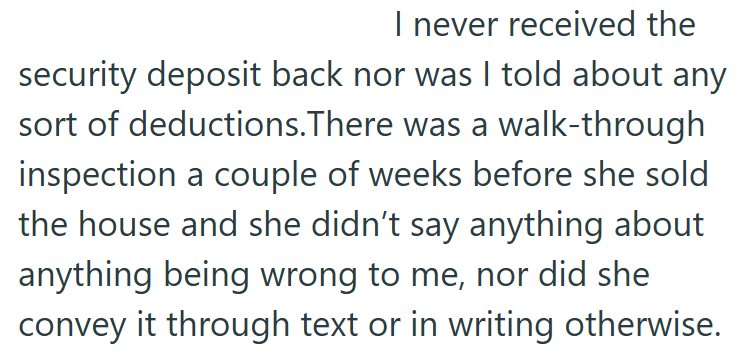 I never received the security deposit back nor was I told about any sort of deductions. There was a walk-through inspection a couple of weeks before she sold the house and she didn't say anything about anything being wrong to me, nor did she convey it through text or in writing otherwise.
