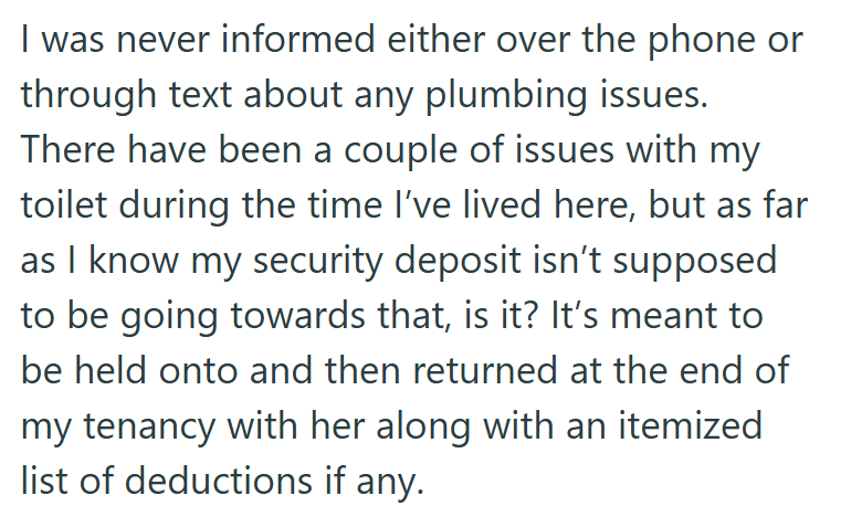 I was never informed either over the phone or through text about any plumbing issues. There have been a couple of issues with my toilet during the time I've lived here, but as far as I know my security deposit isn't supposed to be going towards that, is it? It's meant to be held onto and then returned at the end of my tenancy with her along with an itemized list of deductions if any.