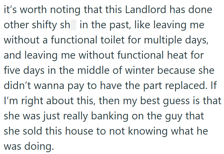 it's worth noting that this Landlord has done other shifty sh in the past, like leaving me without a functional toilet for multiple days, and leaving me without functional heat for five days in the middle of winter because she didn't wanna pay to have the part replaced. If I'm right about this, then my best guess is that she was just really banking on the guy that she sold this house to not knowing what he was doing.