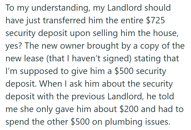To my understanding, my Landlord should have just transferred him the entire $725 security deposit upon selling him the house, yes? The new owner brought by a copy of the new lease (that I haven't signed) stating that I'm supposed to give him a $500 security deposit. When I ask him about the security deposit with the previous Landlord, he told. me she only gave him about $200 and had to spend the other $500 on plumbing issues.