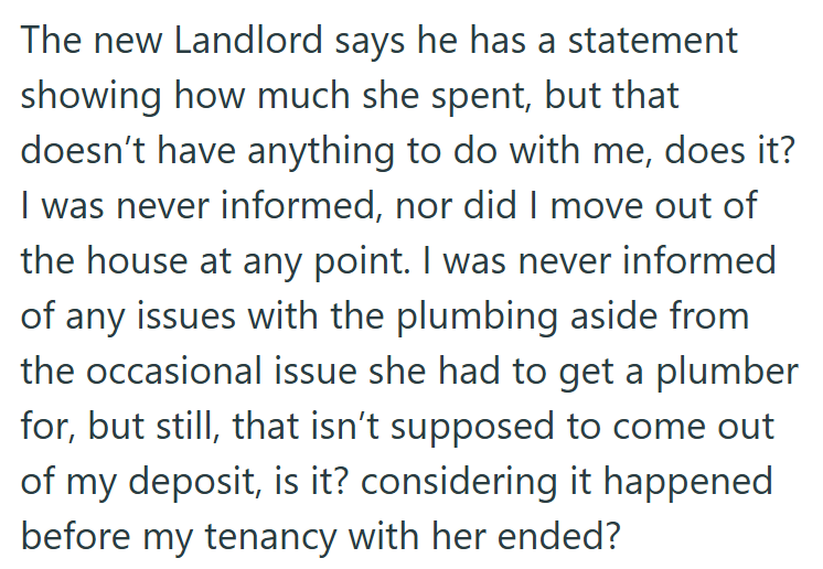 The new Landlord says he has a statement showing how much she spent, but that doesn't have anything to do with me, does it? I was never informed, nor did I move out of the house at any point. I was never informed of any issues with the plumbing aside from the occasional issue she had to get a plumber for, but still, that isn't supposed to come out of my deposit, is it? considering it happened before my tenancy with her ended?