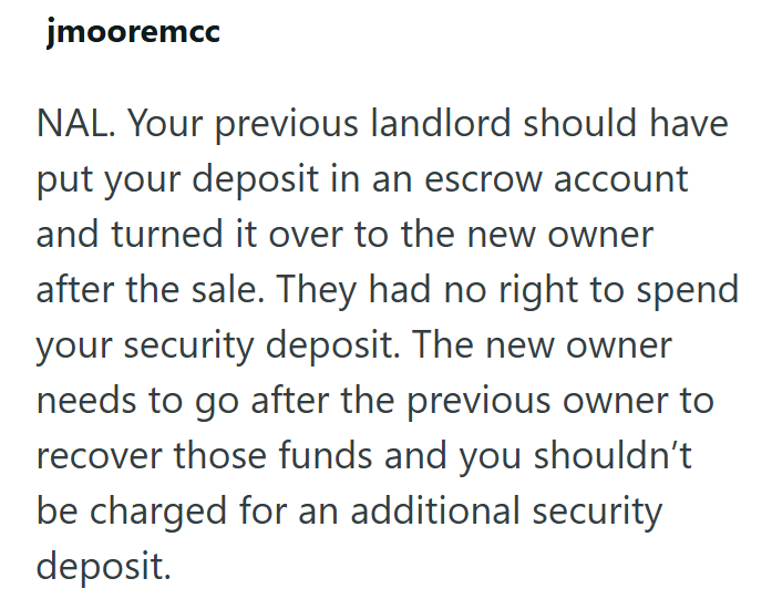 jmooremcc NAL. Your previous landlord should have put your deposit in an escrow account and turned it over to the new owner after the sale. They had no right to spend your security deposit. The new owner needs to go after the previous owner to recover those funds and you shouldn't be charged for an additional security deposit.