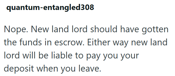 quantum-entangled308 Nope. New land lord should have gotten the funds in escrow. Either way new land lord will be liable to pay you your deposit when you leave.