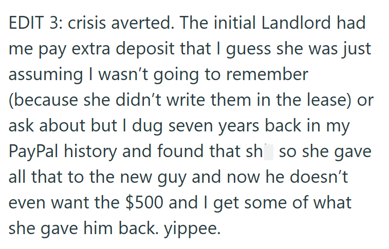 EDIT 3: crisis averted. The initial Landlord had me pay extra deposit that I guess she was just assuming I wasn't going to remember (because she didn't write them in the lease) or ask about but I dug seven years back in my PayPal history and found that sh so she gave all that to the new guy and now he doesn't even want the $500 and I get some of what she gave him back. yippee.