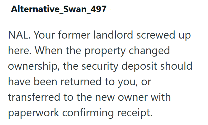 Alternative_Swan_497 NAL. Your former landlord screwed up here. When the property changed ownership, the security deposit should have been returned to you, or transferred to the new owner with paperwork confirming receipt.