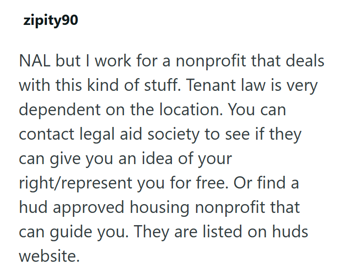 zipity90 NAL but I work for a nonprofit that deals with this kind of stuff. Tenant law is very dependent on the location. You can contact legal aid society to see if they can give you an idea of your right/represent you for free. Or find a hud approved housing nonprofit that can guide you. They are listed on huds website.