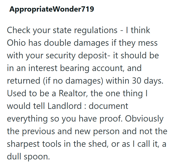 AppropriateWonder719 Check your state regulations - I think Ohio has double damages if they mess with your security deposit- it should be in an interest bearing account, and returned (if no damages) within 30 days. Used to be a Realtor, the one thing I would tell Landlord: document everything so you have proof. Obviously the previous and new person and not the sharpest tools in the shed, or as I call it, a dull spoon.