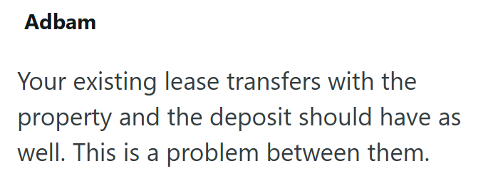 Adbam Your existing lease transfers with the property and the deposit should have as well. This is a problem between them.