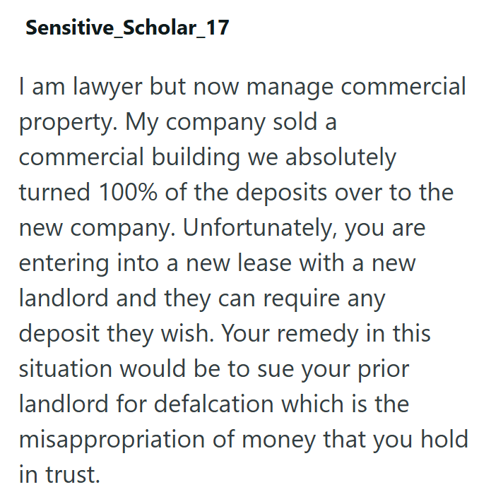 Sensitive Scholar_17 I am lawyer but now manage commercial property. My company sold a commercial building we absolutely turned 100% of the deposits over to the new company. Unfortunately, you are entering into a new lease with a new landlord and they can require any deposit they wish. Your remedy in this situation would be to sue your prior landlord for defalcation which is the misappropriation of money that you hold in trust.