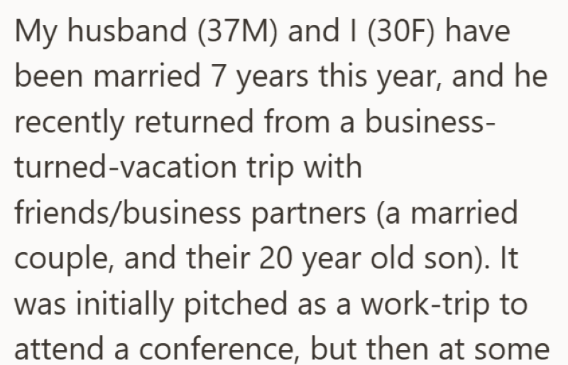 My husband (37M) and I (30F) have been married 7 years this year, and he recently returned from a business- turned-vacation trip with friends/business partners (a married couple, and their 20 year old son). It was initially pitched as a work-trip to attend a conference, but then at some