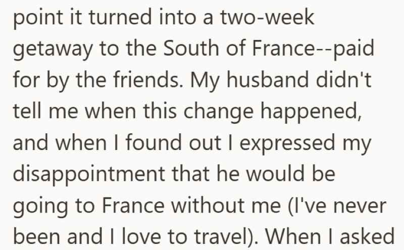 point it turned into a two-week getaway to the South of France--paid for by the friends. My husband didn't tell me when this change happened, and when I found out I expressed my disappointment that he would be going to France without me (I've never been and I love to travel). When I asked