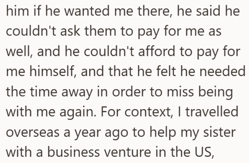 him if he wanted me there, he said he couldn't ask them to pay for me as well, and he couldn't afford to pay for me himself, and that he felt he needed the time away in order to miss being with me again. For context, I travelled overseas a year ago to help my sister with a business venture in the US,