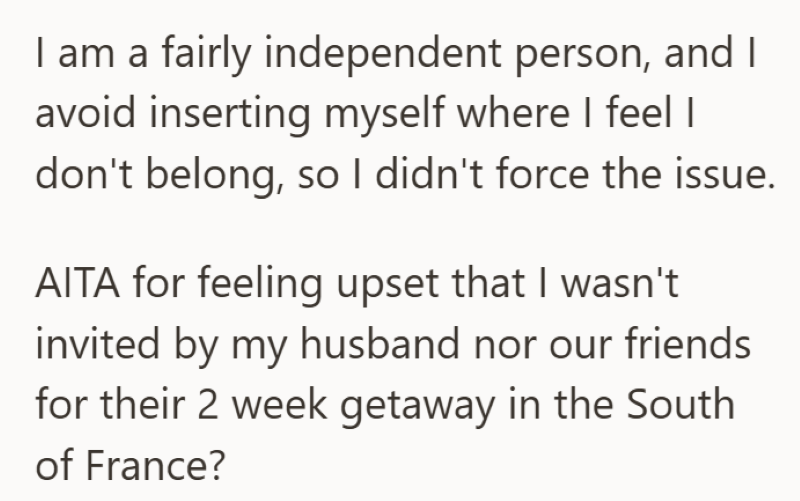 I am a fairly independent person, and I avoid inserting myself where I feel I don't belong, so I didn't force the issue. AITA for feeling upset that I wasn't invited by my husband nor our friends for their 2 week getaway in the South of France?