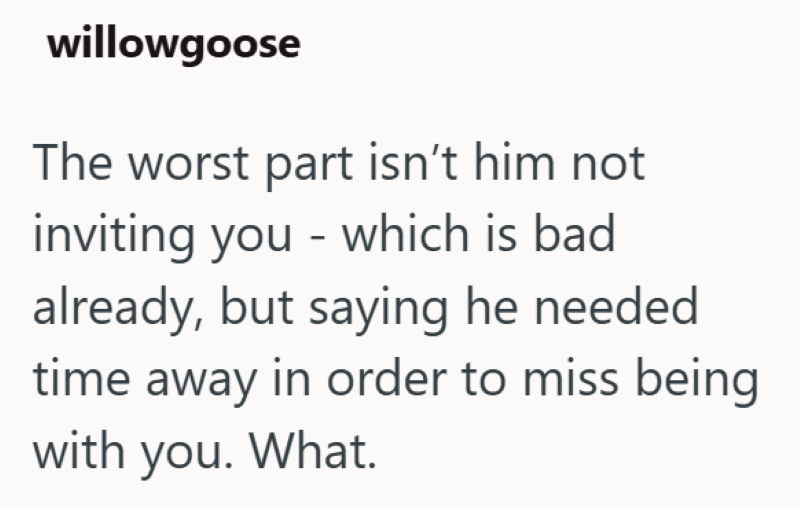 willowgoose The worst part isn't him not inviting you - which is bad already, but saying he needed time away in order to miss being with you. What.