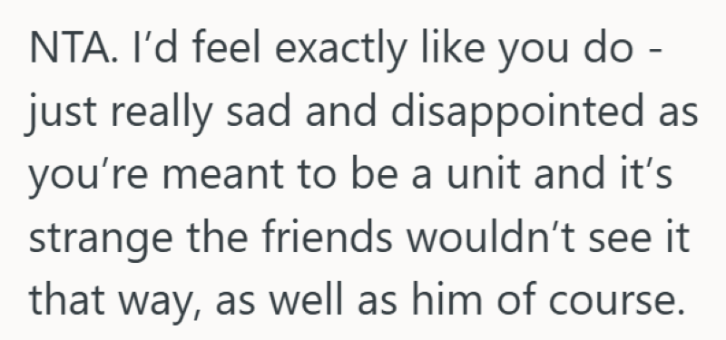 NTA. I'd feel exactly like you do - just really sad and disappointed as you're meant to be a unit and it's strange the friends wouldn't see it that way, as well as him of course.