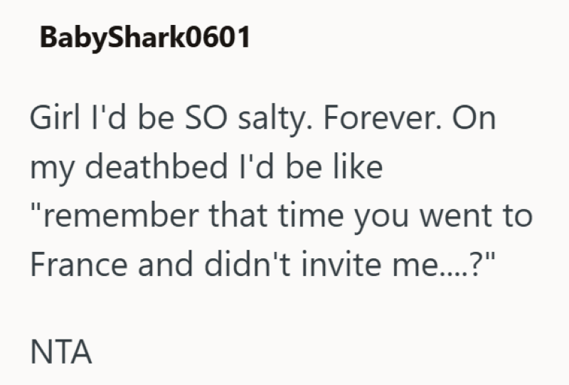 BabyShark0601 Girl I'd be SO salty. Forever. On my deathbed I'd be like "remember that time you went to France and didn't invite me....?" ΝΤΑ