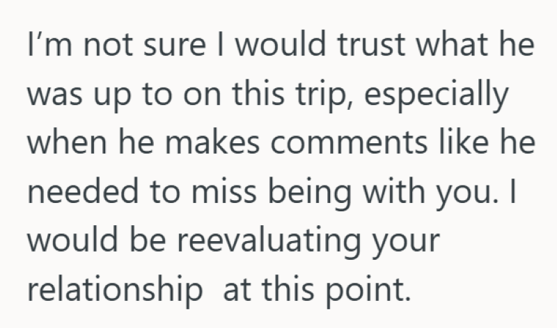 I'm not sure I would trust what he was up to on this trip, especially when he makes comments like he needed to miss being with you. I would be reevaluating your relationship at this point.