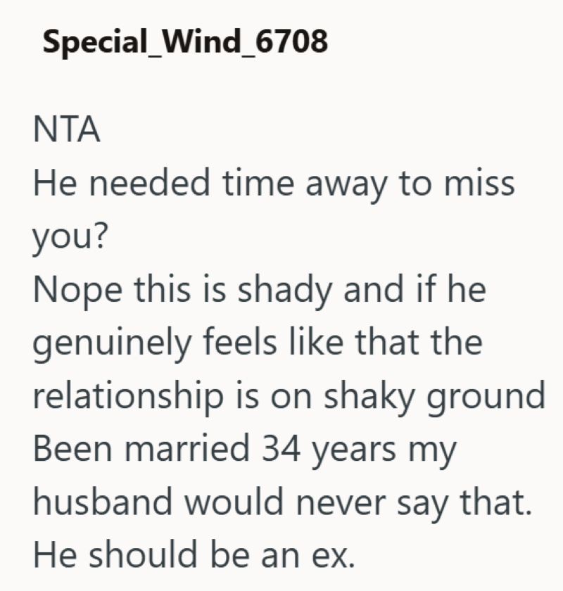 Special_Wind_6708 NTA He needed time away to miss you? Nope this is shady and if he genuinely feels like that the relationship is on shaky ground Been married 34 years my husband would never say that. He should be an ex.