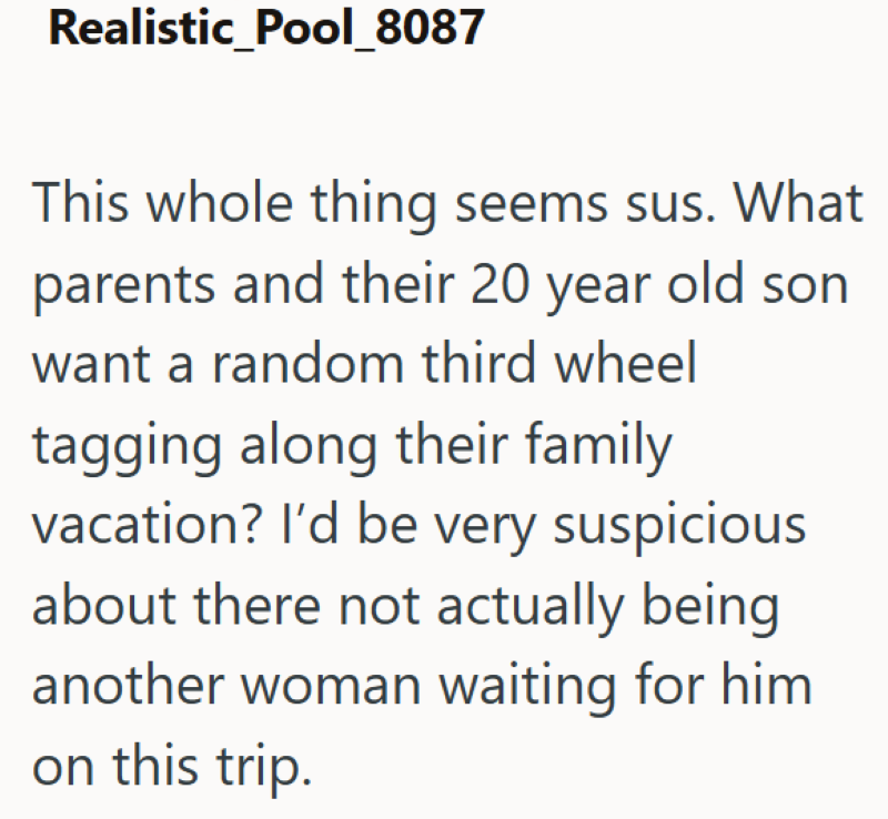 Realistic_Pool_8087 This whole thing seems sus. What parents and their 20 year old son want a random third wheel tagging along their family vacation? I'd be very suspicious about there not actually being another woman waiting for him on this trip.