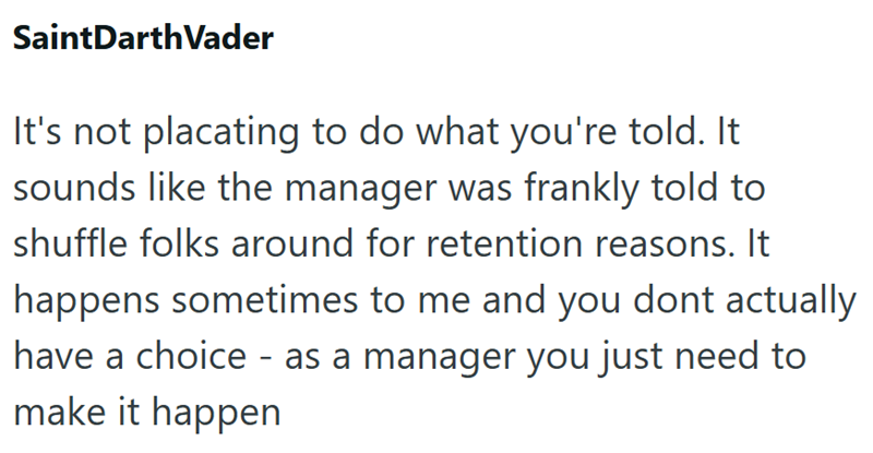SaintDarth Vader It's not placating to do what you're told. It sounds like the manager was frankly told to shuffle folks around for retention reasons. It happens sometimes to me and you dont actually have a choice - as a manager you just need to make it happen