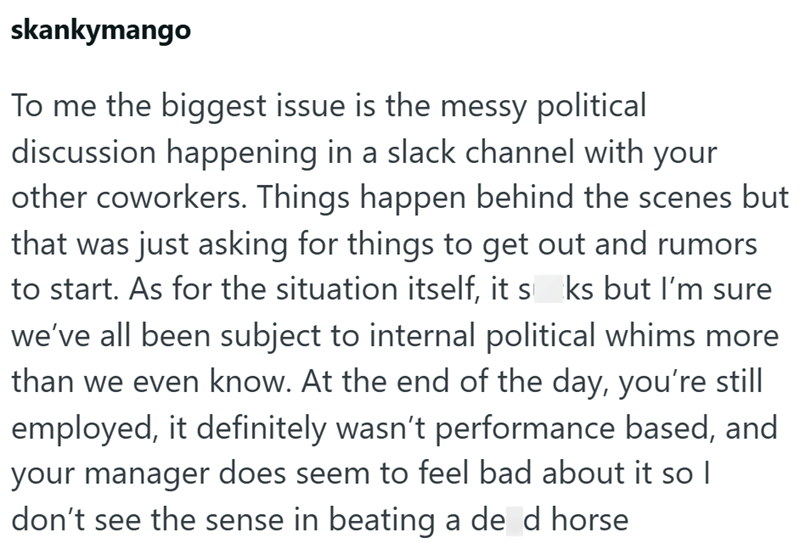 skankymango To me the biggest issue is the messy political discussion happening in a slack channel with your other coworkers. Things happen behind the scenes but that was just asking for things to get out and rumors to start. As for the situation itself, it sks but I'm sure we've all been subject to internal political whims more than we even know. At the end of the day, you're still employed, it definitely wasn't performance based, and your manager does seem to feel bad about it so I don't see t
