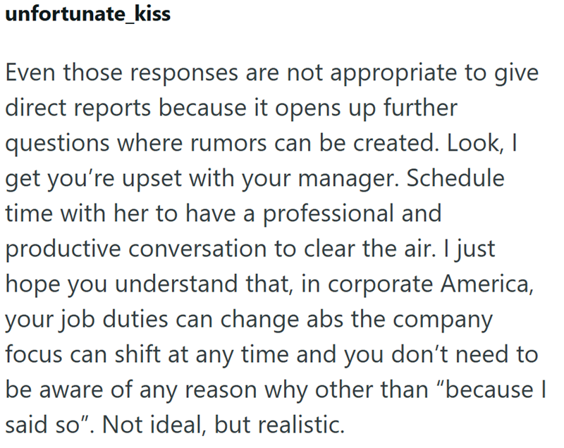 unfortunate kiss Even those responses are not appropriate to give direct reports because it opens up further questions where rumors can be created. Look, I get you're upset with your manager. Schedule time with her to have a professional and productive conversation to clear the air. I just hope you understand that, in corporate America, your job duties can change abs the company focus can shift at any time and you don't need to be aware of any reason why other than "because I said so". Not ideal
