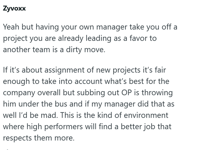 Zyvoxx Yeah but having your own manager take you project you are already leading as a favor to another team is a dirty move. off a If it's about assignment of new projects it's fair enough to take into account what's best for the company overall but subbing out OP is throwing him under the bus and if my manager did that as well I'd be mad. This is the kind of environment where high performers will find a better job that respects them more.