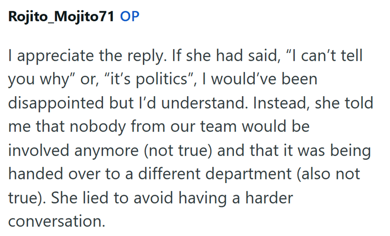 Rojito Mojito71 OP I appreciate the reply. If she had said, "I can't tell you why" or, "it's politics", I would've been disappointed but I'd understand. Instead, she told me that nobody from our team would be involved anymore (not true) and that it was being handed over to a different department (also not true). She lied to avoid having a harder conversation.