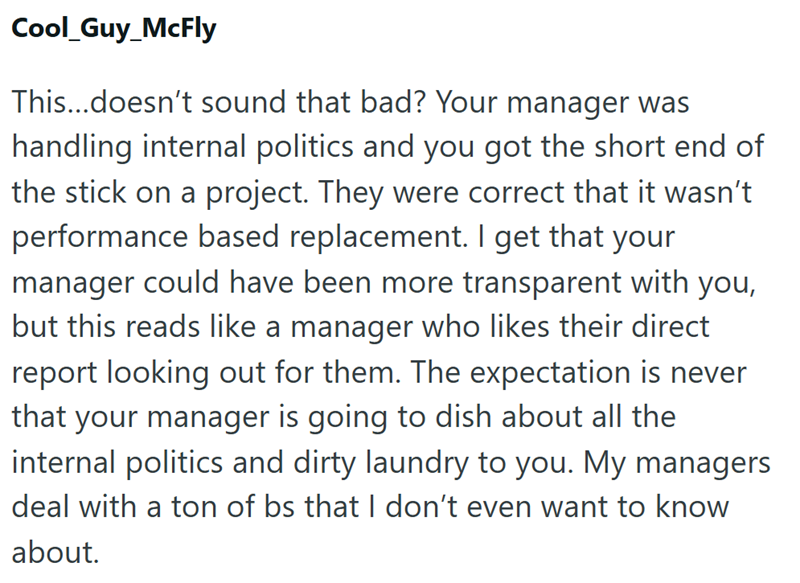 Cool_Guy_McFly This...doesn't sound that bad? Your manager was handling internal politics and you got the short end of the stick on a project. They were correct that it wasn't performance based replacement. I get that your manager could have been more transparent with you, but this reads like a manager who likes their direct report looking out for them. The expectation is never that your manager is going to dish about all the internal politics and dirty laundry to you. My managers deal with a to