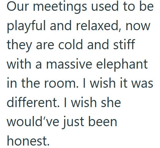 Our meetings used to be playful and relaxed, now they are cold and stiff with a massive elephant in the room. I wish it was different. I wish she would've just been honest.