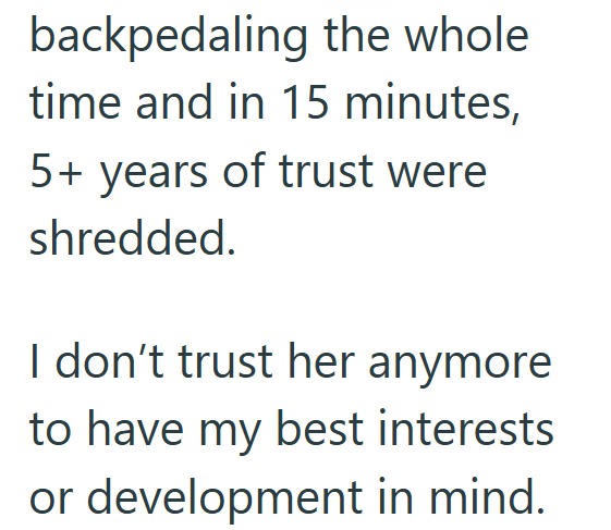 backpedaling the whole time and in 15 minutes, 5+ years of trust were shredded. I don't trust her anymore to have my best interests or development in mind.