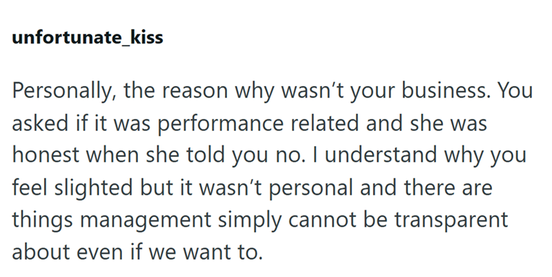 unfortunate_kiss Personally, the reason why wasn't your business. You asked if it was performance related and she was honest when she told you no. I understand why you feel slighted but it wasn't personal and there are things management simply cannot be transparent about even if we want to.