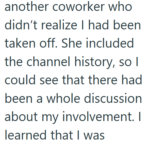 taken off. She included another coworker who didn't realize I had been the channel history, so I could see that there had been a whole discussion about my involvement. I learned that I was