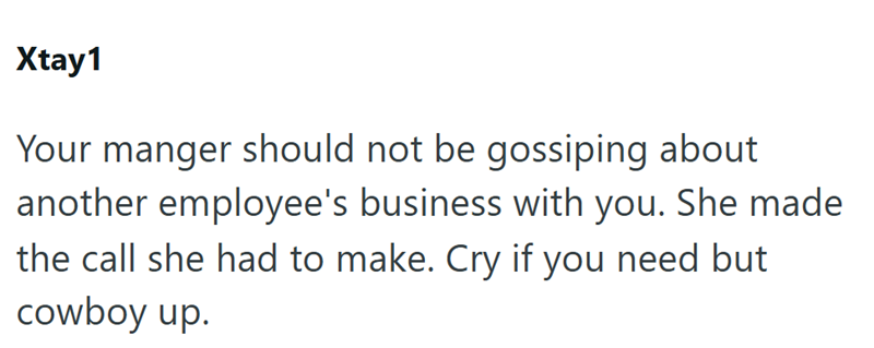 Xtay1 Your manger should not be gossiping about another employee's business with you. She made the call she had to make. Cry if you need but cowboy up.