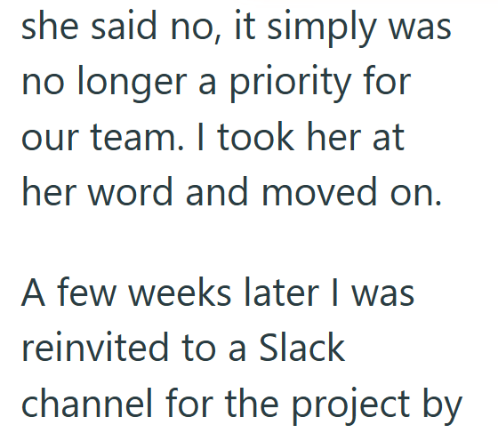 she said no, it simply was no longer a priority for our team. I took her at her word and moved on. A few weeks later I was reinvited to a Slack channel for the project by