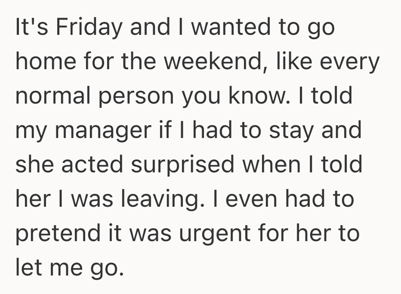 It's Friday and I wanted to go home for the weekend, like every normal person you know. I told my manager if I had to stay and she acted surprised when I told her I was leaving. I even had to pretend it was urgent for her to let me go.