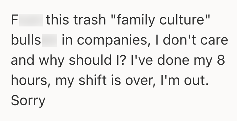 F this trash "family culture" bulls in companies, I don't care and why should I? I've done my 8 hours, my shift is over, I'm out. Sorry