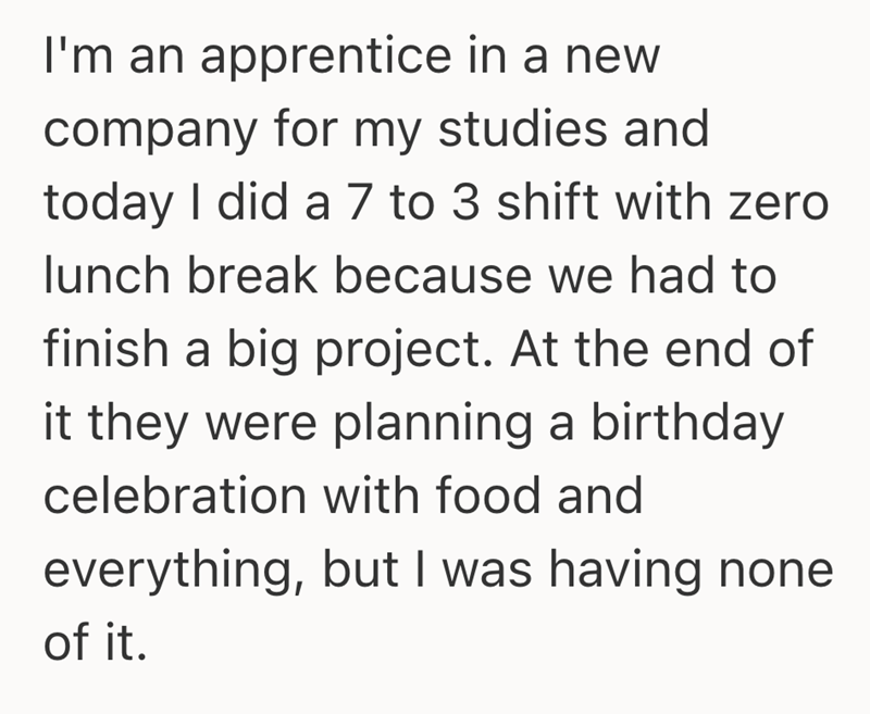 I'm an apprentice in a new company for my studies and today I did a 7 to 3 shift with zero lunch break because we had to finish a big project. At the end of it they were planning a birthday celebration with food and everything, but I was having none of it.