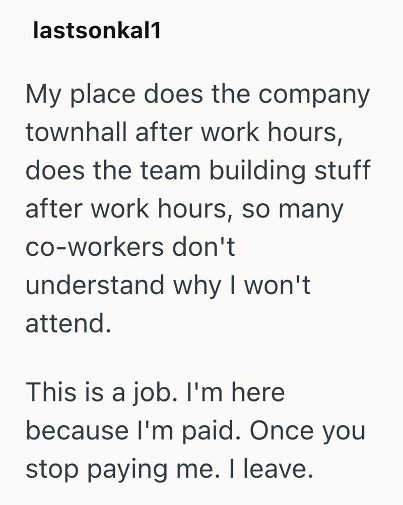 lastsonkal1 My place does the company townhall after work hours, does the team building stuff after work hours, so many co-workers don't understand why I won't attend. This is a job. I'm here because I'm paid. Once you stop paying me. I leave.