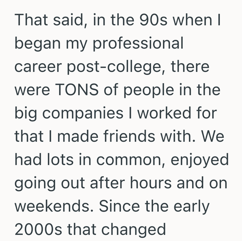 That said, in the 90s when I began my professional career post-college, there were TONS of people in the big companies I worked for that I made friends with. We had lots in common, enjoyed going out after hours and on weekends. Since the early 2000s that changed