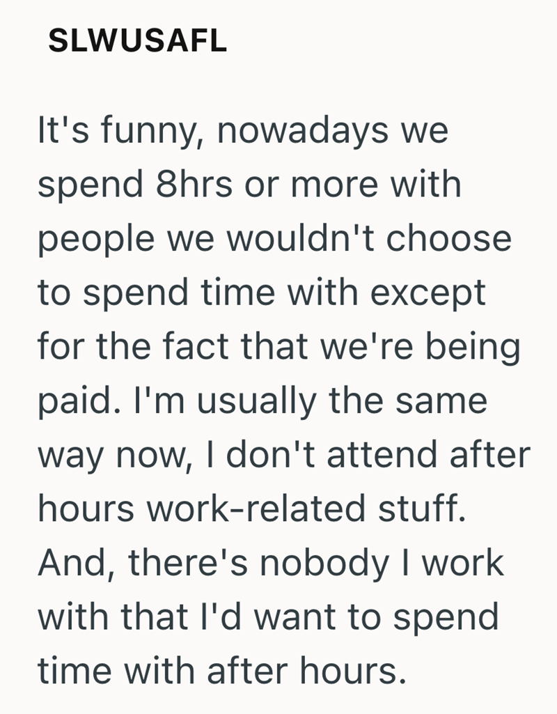 SLWUSAFL It's funny, nowadays we spend 8hrs or more with people we wouldn't choose to spend time with except for the fact that we're being paid. I'm usually the same way now, I don't attend after hours work-related stuff. And, there's nobody I work with that I'd want to spend time with after hours.