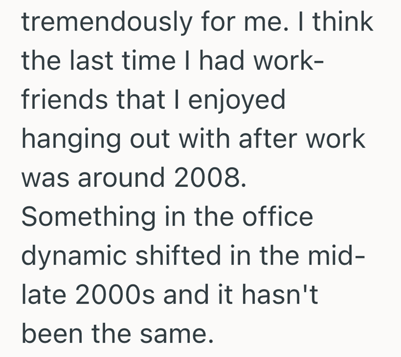 tremendously for me. I think the last time I had work- friends that I enjoyed hanging out with after work was around 2008. Something in the office dynamic shifted in the mid- late 2000s and it hasn't been the same.