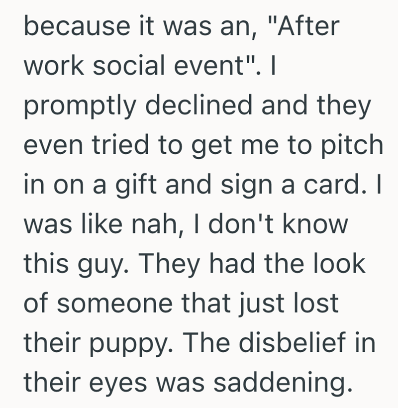 because it was an, "After work social event". I promptly declined and they even tried to get me to pitch in on a gift and sign a card. I was like nah, I don't know this guy. They had the look of someone that just lost their puppy. The disbelief in their eyes was saddening.