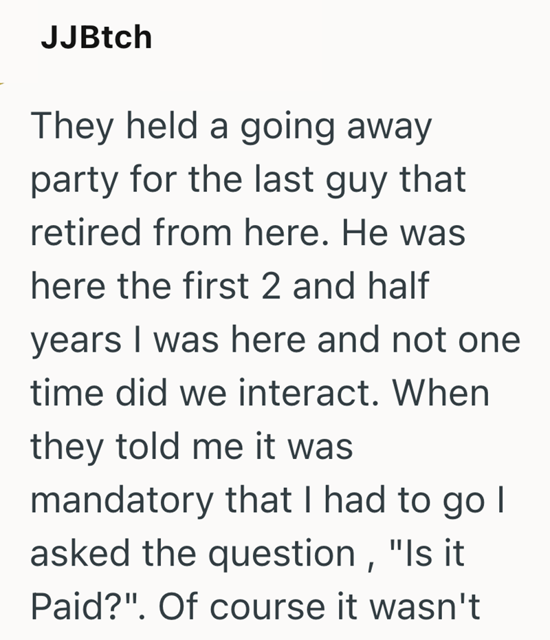 JJBtch They held a going away party for the last guy that retired from here. He was here the first 2 and half years I was here and not one time did we interact. When they told me it was mandatory that I had to go I asked the question, "Is it Paid?". Of course it wasn't
