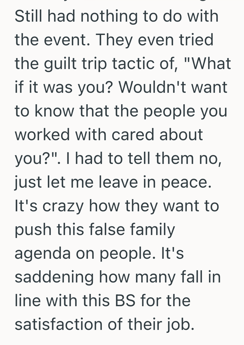 Still had nothing to do with the event. They even tried the guilt trip tactic of, "What if it was you? Wouldn't want to know that the people you worked with cared about you?". I had to tell them no, just let me leave in peace. It's crazy how they want to push this false family agenda on people. It's saddening how many fall in line with this BS for the satisfaction of their job.