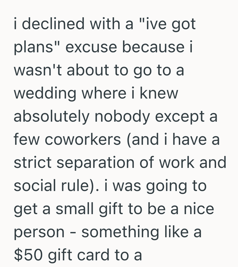 i declined with a "ive got plans" excuse because i wasn't about to go to a wedding where i knew absolutely nobody except a few coworkers (and i have a strict separation of work and social rule). i was going to get a small gift to be a nice person - something like a $50 gift card to a