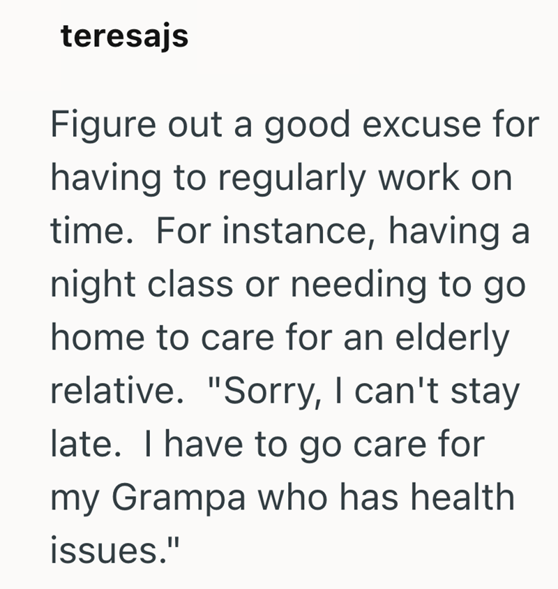 teresajs Figure out a good excuse for having to regularly work on time. For instance, having a night class or needing to go home to care for an elderly relative. "Sorry, I can't stay late. I have to go care for my Grampa who has health issues."