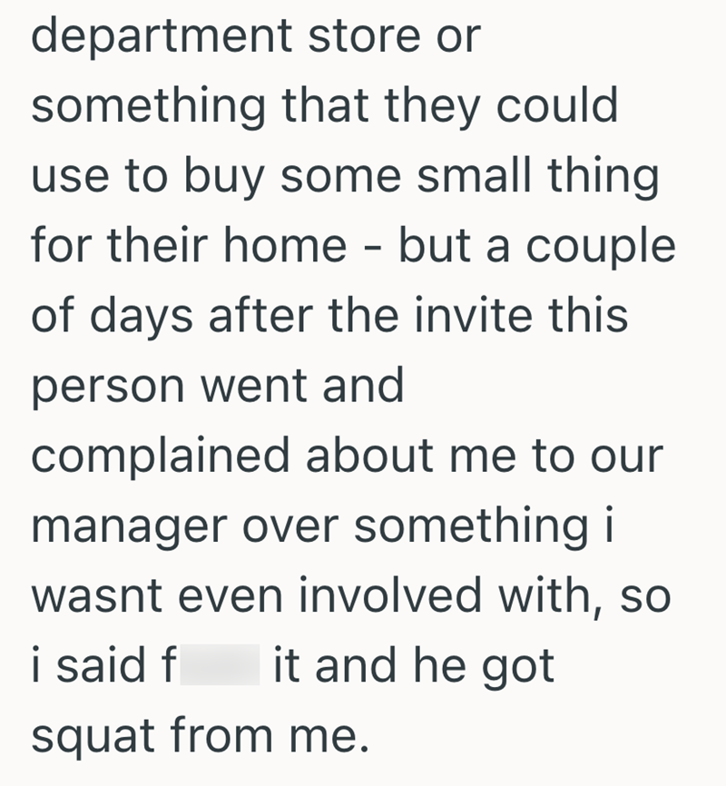 department store or something that they could use to buy some small thing for their home - but a couple of days after the invite this person went and complained about me to our manager over something i wasnt even involved with, so i said f it and he got squat from me.